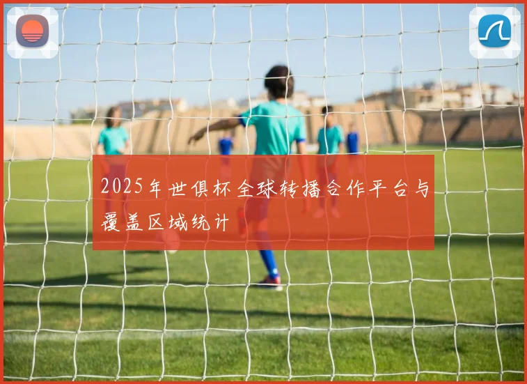 2025年世俱杯全球转播合作平台与覆盖区域统计