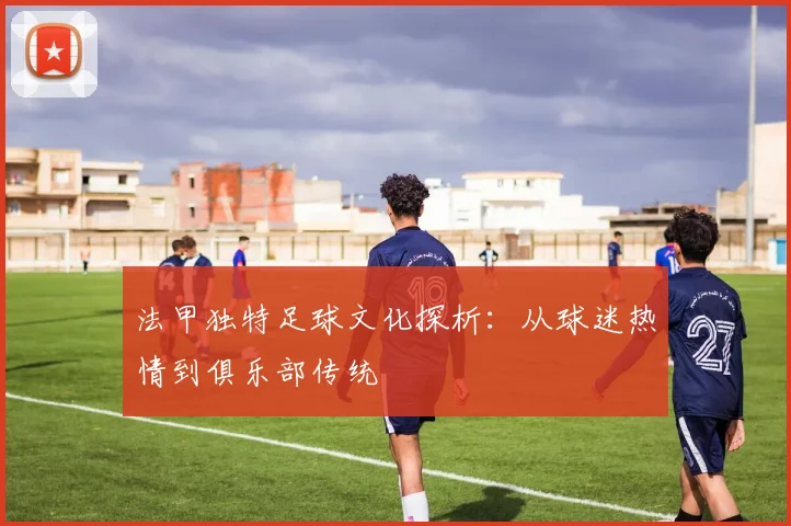 法甲独特足球文化探析：从球迷热情到俱乐部传统