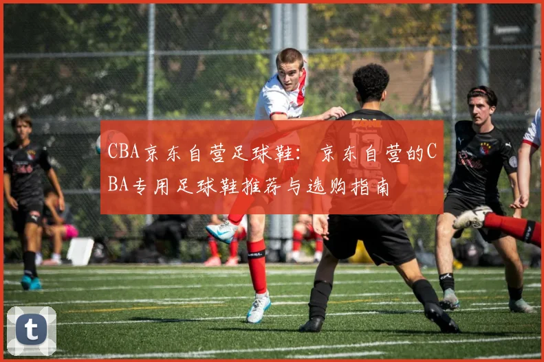 CBA京东自营足球鞋：京东自营的CBA专用足球鞋推荐与选购指南
